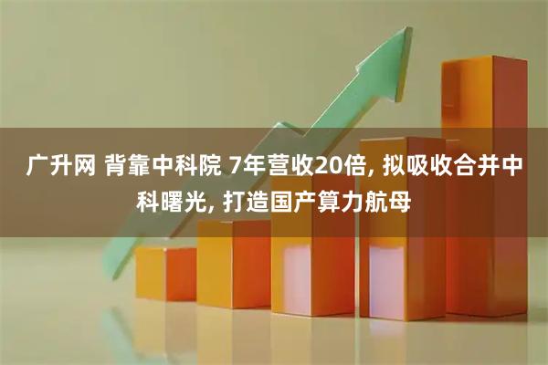 广升网 背靠中科院 7年营收20倍, 拟吸收合并中科曙光, 打造国产算力航母