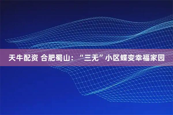 天牛配资 合肥蜀山：“三无”小区蝶变幸福家园