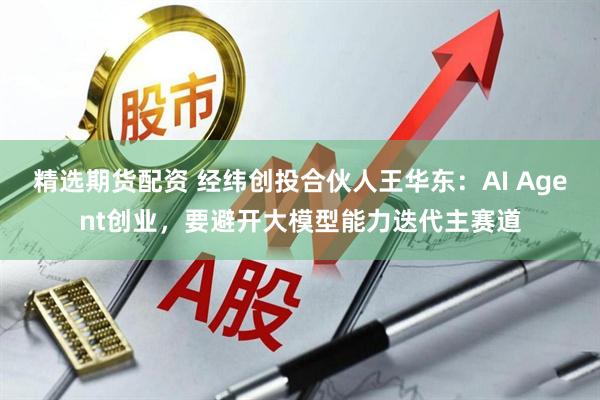 精选期货配资 经纬创投合伙人王华东：AI Agent创业，要避开大模型能力迭代主赛道