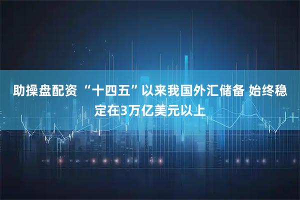 助操盘配资 “十四五”以来我国外汇储备 始终稳定在3万亿美元以上
