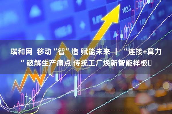 瑞和网  移动“智”造 赋能未来 丨 “连接+算力”破解生产痛点 传统工厂焕新智能样板​