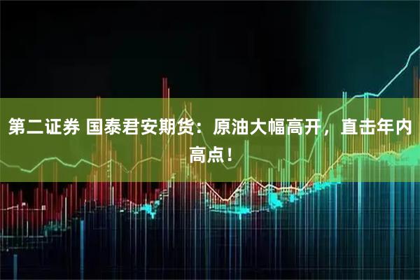 第二证券 国泰君安期货：原油大幅高开，直击年内高点！