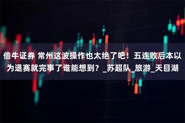 倍牛证券 常州这波操作也太绝了吧！五连败后本以为退赛就完事了谁能想到？_苏超队_旅游_天目湖