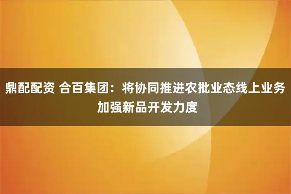 鼎配配资 合百集团：将协同推进农批业态线上业务 加强新品开发力度