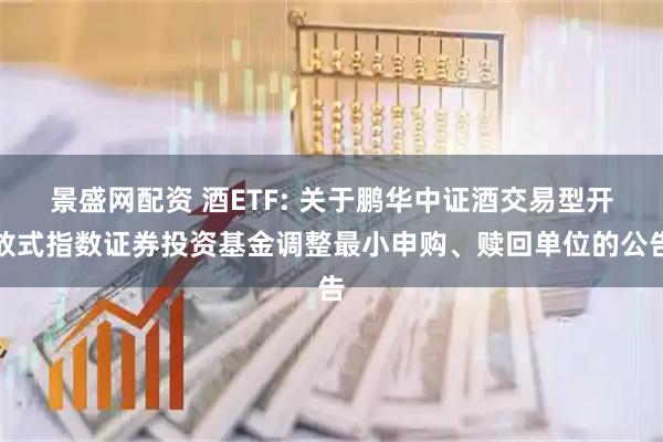 景盛网配资 酒ETF: 关于鹏华中证酒交易型开放式指数证券投资基金调整最小申购、赎回单位的公告