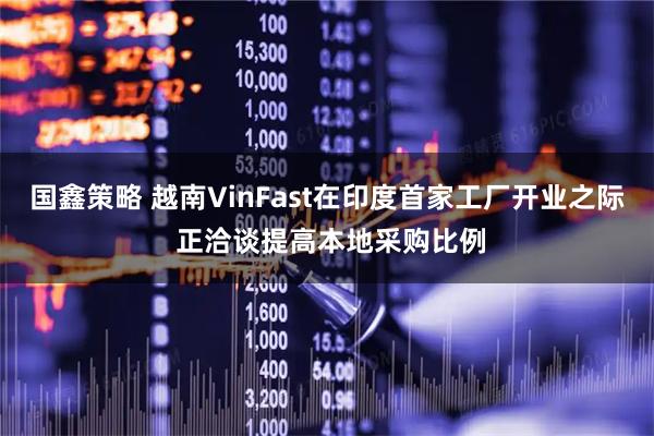 国鑫策略 越南VinFast在印度首家工厂开业之际 正洽谈提高本地采购比例