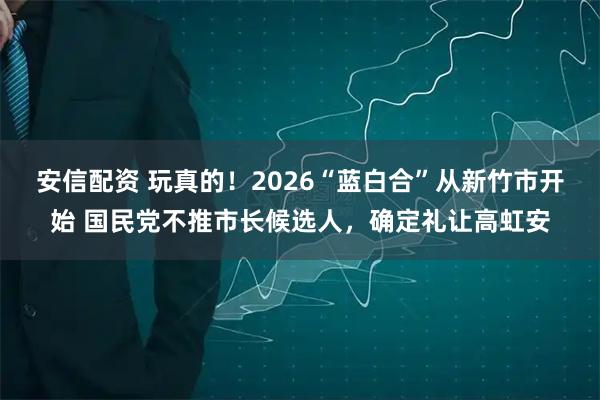 安信配资 玩真的！2026“蓝白合”从新竹市开始 国民党不推市长候选人，确定礼让高虹安
