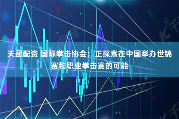 天盈配资 国际拳击协会：正探索在中国举办世锦赛和职业拳击赛的可能
