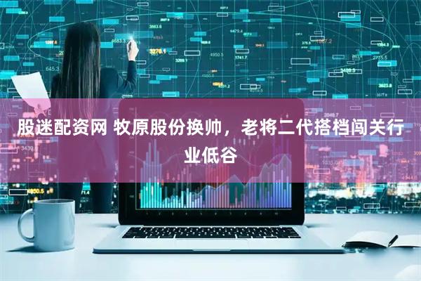 股迷配资网 牧原股份换帅，老将二代搭档闯关行业低谷