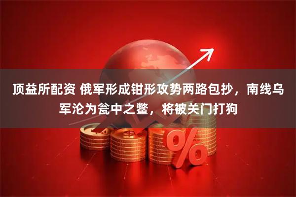 顶益所配资 俄军形成钳形攻势两路包抄,南线乌军沦为瓮中之鳖,将被关门打狗