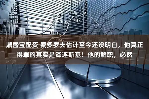 鼎盛宝配资 费多罗夫估计至今还没明白，他真正得罪的其实是泽连斯基！他的解职，必然